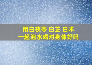 用白茯苓 白芷 白术一起泡水喝对身体好吗